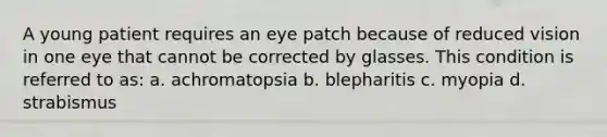 A young patient requires an eye patch because of reduced vision in one eye that cannot be corrected by glasses. This condition is referred to as: a. achromatopsia b. blepharitis c. myopia d. strabismus