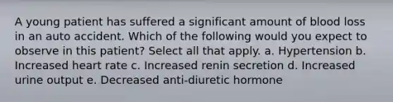 A young patient has suffered a significant amount of blood loss in an auto accident. Which of the following would you expect to observe in this patient? Select all that apply. a. Hypertension b. Increased heart rate c. Increased renin secretion d. Increased urine output e. Decreased anti-diuretic hormone