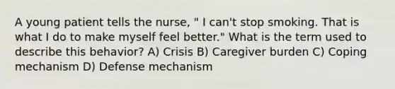 A young patient tells the nurse, " I can't stop smoking. That is what I do to make myself feel better." What is the term used to describe this behavior? A) Crisis B) Caregiver burden C) Coping mechanism D) Defense mechanism