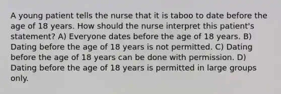 A young patient tells the nurse that it is taboo to date before the age of 18 years. How should the nurse interpret this patient's statement? A) Everyone dates before the age of 18 years. B) Dating before the age of 18 years is not permitted. C) Dating before the age of 18 years can be done with permission. D) Dating before the age of 18 years is permitted in large groups only.