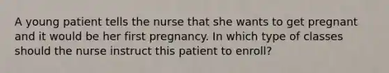 A young patient tells the nurse that she wants to get pregnant and it would be her first pregnancy. In which type of classes should the nurse instruct this patient to enroll?