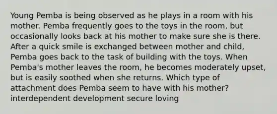 Young Pemba is being observed as he plays in a room with his mother. Pemba frequently goes to the toys in the room, but occasionally looks back at his mother to make sure she is there. After a quick smile is exchanged between mother and child, Pemba goes back to the task of building with the toys. When Pemba's mother leaves the room, he becomes moderately upset, but is easily soothed when she returns. Which type of attachment does Pemba seem to have with his mother? interdependent development secure loving