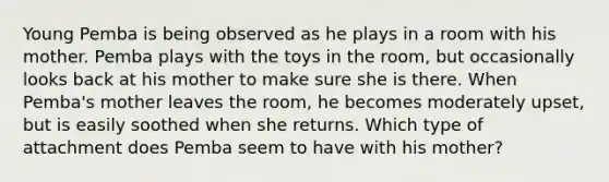 Young Pemba is being observed as he plays in a room with his mother. Pemba plays with the toys in the room, but occasionally looks back at his mother to make sure she is there. When Pemba's mother leaves the room, he becomes moderately upset, but is easily soothed when she returns. Which type of attachment does Pemba seem to have with his mother?