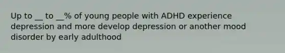 Up to __ to __% of young people with ADHD experience depression and more develop depression or another mood disorder by early adulthood