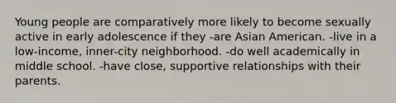 Young people are comparatively more likely to become sexually active in early adolescence if they -are Asian American. -live in a low-income, inner-city neighborhood. -do well academically in middle school. -have close, supportive relationships with their parents.