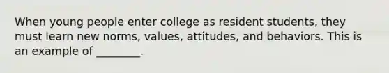 When young people enter college as resident students, they must learn new norms, values, attitudes, and behaviors. This is an example of ________.