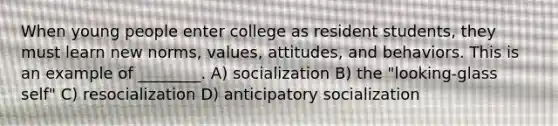 When young people enter college as resident students, they must learn new norms, values, attitudes, and behaviors. This is an example of ________. A) socialization B) the "looking-glass self" C) resocialization D) anticipatory socialization