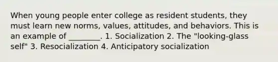 When young people enter college as resident students, they must learn new norms, values, attitudes, and behaviors. This is an example of ________. 1. Socialization 2. The "looking-glass self" 3. Resocialization 4. Anticipatory socialization