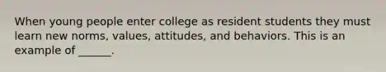 When young people enter college as resident students they must learn new norms, values, attitudes, and behaviors. This is an example of ______.