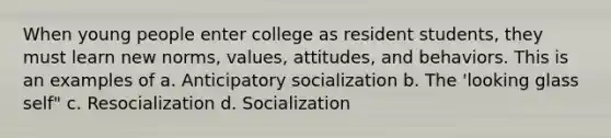 When young people enter college as resident students, they must learn new norms, values, attitudes, and behaviors. This is an examples of a. Anticipatory socialization b. The 'looking glass self" c. Resocialization d. Socialization