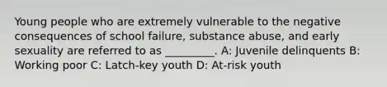 Young people who are extremely vulnerable to the negative consequences of school failure, substance abuse, and early sexuality are referred to as _________. A: Juvenile delinquents B: Working poor C: Latch-key youth D: At-risk youth