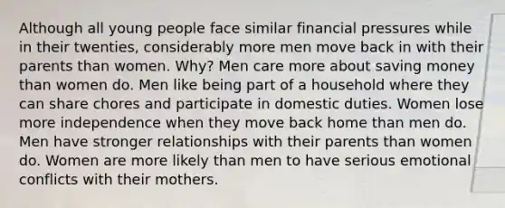 Although all young people face similar financial pressures while in their twenties, considerably more men move back in with their parents than women. Why? Men care more about saving money than women do. Men like being part of a household where they can share chores and participate in domestic duties. Women lose more independence when they move back home than men do. Men have stronger relationships with their parents than women do. Women are more likely than men to have serious emotional conflicts with their mothers.