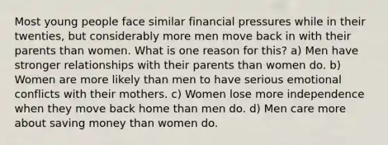 Most young people face similar financial pressures while in their twenties, but considerably more men move back in with their parents than women. What is one reason for this? a) Men have stronger relationships with their parents than women do. b) Women are more likely than men to have serious emotional conflicts with their mothers. c) Women lose more independence when they move back home than men do. d) Men care more about saving money than women do.