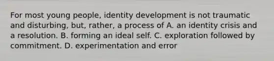 For most young people, identity development is not traumatic and disturbing, but, rather, a process of A. an identity crisis and a resolution. B. forming an ideal self. C. exploration followed by commitment. D. experimentation and error