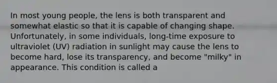 In most young people, the lens is both transparent and somewhat elastic so that it is capable of changing shape. Unfortunately, in some individuals, long-time exposure to ultraviolet (UV) radiation in sunlight may cause the lens to become hard, lose its transparency, and become "milky" in appearance. This condition is called a