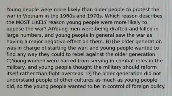 Young people were more likely than older people to protest the war in Vietnam in the 1960s and 1970s. Which reason describes the MOST LIKELY reason young people were more likely to oppose the war? A)Young men were being drafted and killed in large numbers, and young people in general saw the war as having a major negative effect on them. B)The older generation was in charge of starting the war, and young people wanted to find any way they could to rebel against the older generation. C)Young women were barred from serving in combat roles in the military, and young people thought the military should reform itself rather than fight overseas. D)The older generation did not understand people of other cultures as much as young people did, so the young people wanted to be in control of foreign policy.