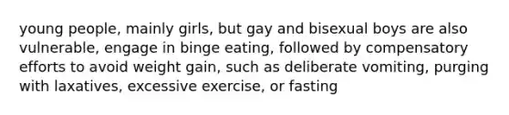 young people, mainly girls, but gay and bisexual boys are also vulnerable, engage in binge eating, followed by compensatory efforts to avoid weight gain, such as deliberate vomiting, purging with laxatives, excessive exercise, or fasting