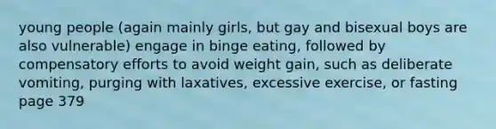 young people (again mainly girls, but gay and bisexual boys are also vulnerable) engage in binge eating, followed by compensatory efforts to avoid weight gain, such as deliberate vomiting, purging with laxatives, excessive exercise, or fasting page 379