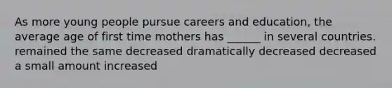 As more young people pursue careers and education, the average age of first time mothers has ______ in several countries. remained the same decreased dramatically decreased decreased a small amount increased