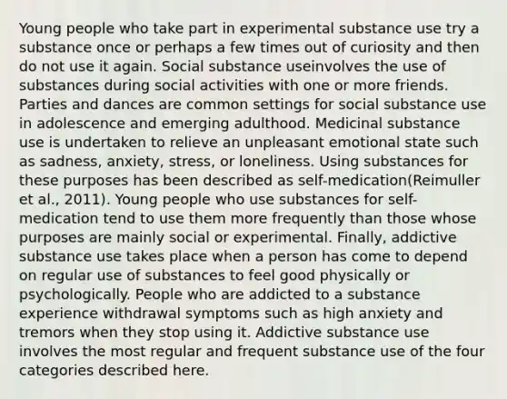 Young people who take part in experimental substance use try a substance once or perhaps a few times out of curiosity and then do not use it again. Social substance useinvolves the use of substances during social activities with one or more friends. Parties and dances are common settings for social substance use in adolescence and emerging adulthood. Medicinal substance use is undertaken to relieve an unpleasant emotional state such as sadness, anxiety, stress, or loneliness. Using substances for these purposes has been described as self-medication(Reimuller et al., 2011). Young people who use substances for self-medication tend to use them more frequently than those whose purposes are mainly social or experimental. Finally, addictive substance use takes place when a person has come to depend on regular use of substances to feel good physically or psychologically. People who are addicted to a substance experience withdrawal symptoms such as high anxiety and tremors when they stop using it. Addictive substance use involves the most regular and frequent substance use of the four categories described here.