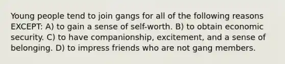 Young people tend to join gangs for all of the following reasons EXCEPT: A) to gain a sense of self-worth. B) to obtain economic security. C) to have companionship, excitement, and a sense of belonging. D) to impress friends who are not gang members.