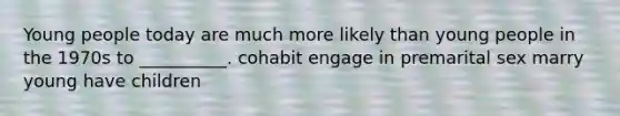 Young people today are much more likely than young people in the 1970s to __________. cohabit engage in premarital sex marry young have children