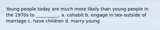 Young people today are much more likely than young people in the 1970s to __________. a. cohabit b. engage in sex outside of marriage c. have children d. marry young