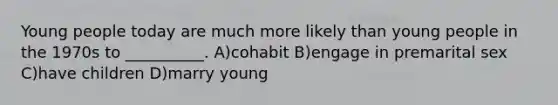 Young people today are much more likely than young people in the 1970s to __________. A)cohabit B)engage in premarital sex C)have children D)marry young