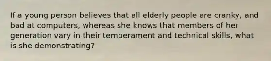 If a young person believes that all elderly people are cranky, and bad at computers, whereas she knows that members of her generation vary in their temperament and technical skills, what is she demonstrating?