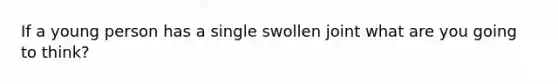 If a young person has a single swollen joint what are you going to think?