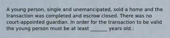 A young person, single and unemancipated, sold a home and the transaction was completed and escrow closed. There was no court-appointed guardian. In order for the transaction to be valid the young person must be at least _______ years old.: