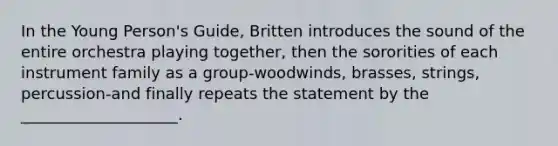 In the Young Person's Guide, Britten introduces the sound of the entire orchestra playing together, then the sororities of each instrument family as a group-woodwinds, brasses, strings, percussion-and finally repeats the statement by the ____________________.