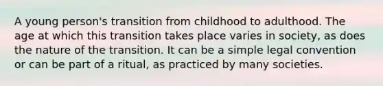 A young person's transition from childhood to adulthood. The age at which this transition takes place varies in society, as does the nature of the transition. It can be a simple legal convention or can be part of a ritual, as practiced by many societies.