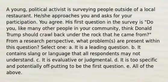 A young, political activist is surveying people outside of a local restaurant. He/she approaches you and asks for your participation. You agree. His first question in the survey is "Do you, like many other people in your community, think Donald Trump should crawl back under the rock that he came from?" From a research perspective, what problem(s) are present within this question? Select one: a. It is a leading question. b. It contains slang or language that all respondents may not understand. c. It is evaluative or judgmental. d. It is too specific and potentially off-putting to be the first question. e. All of the above.