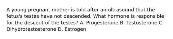 A young pregnant mother is told after an ultrasound that the fetus's testes have not descended. What hormone is responsible for the descent of the testes? A. Progesterone B. Testosterone C. Dihydrotestosterone D. Estrogen