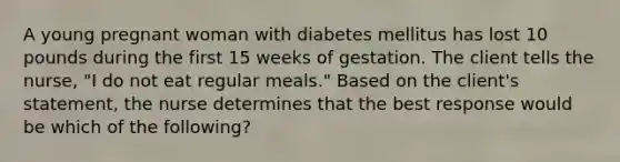 A young pregnant woman with diabetes mellitus has lost 10 pounds during the first 15 weeks of gestation. The client tells the nurse, "I do not eat regular meals." Based on the client's statement, the nurse determines that the best response would be which of the following?