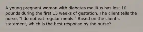 A young pregnant woman with diabetes mellitus has lost 10 pounds during the first 15 weeks of gestation. The client tells the nurse, "I do not eat regular meals." Based on the client's statement, which is the best response by the nurse?