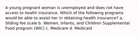 A young pregnant woman is unemployed and does not have access to health insurance. Which of the following programs would be able to assist her in obtaining health insurance? a. Sliding fee scale b. Women, Infants, and Children Supplemental Food program (WIC) c. Medicare d. Medicaid