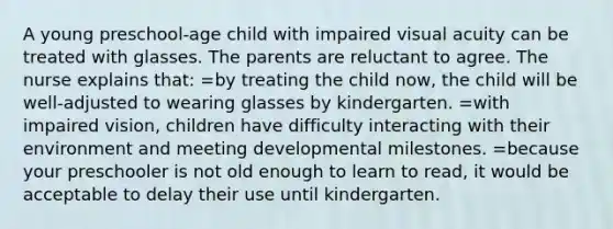 A young preschool-age child with impaired visual acuity can be treated with glasses. The parents are reluctant to agree. The nurse explains that: =by treating the child now, the child will be well-adjusted to wearing glasses by kindergarten. =with impaired vision, children have difficulty interacting with their environment and meeting developmental milestones. =because your preschooler is not old enough to learn to read, it would be acceptable to delay their use until kindergarten.