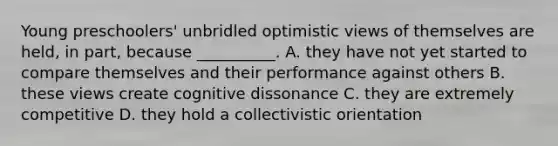 Young preschoolers' unbridled optimistic views of themselves are held, in part, because __________. A. they have not yet started to compare themselves and their performance against others B. these views create cognitive dissonance C. they are extremely competitive D. they hold a collectivistic orientation