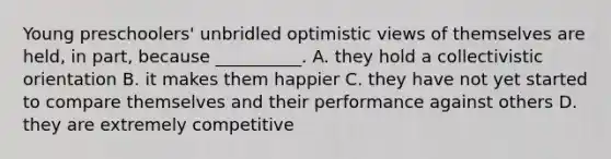 Young preschoolers' unbridled optimistic views of themselves are held, in part, because __________. A. they hold a collectivistic orientation B. it makes them happier C. they have not yet started to compare themselves and their performance against others D. they are extremely competitive