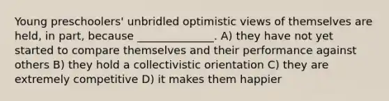 Young preschoolers' unbridled optimistic views of themselves are held, in part, because ______________. A) they have not yet started to compare themselves and their performance against others B) they hold a collectivistic orientation C) they are extremely competitive D) it makes them happier