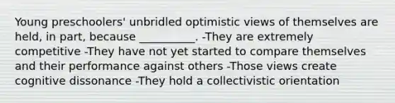 Young preschoolers' unbridled optimistic views of themselves are held, in part, because __________. -They are extremely competitive -They have not yet started to compare themselves and their performance against others -Those views create cognitive dissonance -They hold a collectivistic orientation