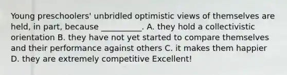 Young preschoolers' unbridled optimistic views of themselves are held, in part, because __________. A. they hold a collectivistic orientation B. they have not yet started to compare themselves and their performance against others C. it makes them happier D. they are extremely competitive Excellent!