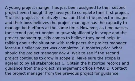 A young project manger has just been assigned to their second project even though they have yet to complete their first project. The first project is relatively small and both the project manager and their boss believes the project manager has the capacity to manage both efforts at the same time. However, as time passes the second project begins to grow significantly in scope and the project manager quickly comes to believe they need help. In talking about the situation with their peers the project manager learns a similar project was completed 18 months prior. What should the project manager do? A. Wait to see if the second project continues to grow in scope B. Make sure the scope is agreed to by all stakeholders C. Obtain the historical records and guidance from the project management office (PMO) D. Contact the project manager from the previous project for guidance