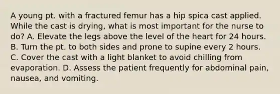 A young pt. with a fractured femur has a hip spica cast applied. While the cast is drying, what is most important for the nurse to do? A. Elevate the legs above the level of <a href='https://www.questionai.com/knowledge/kya8ocqc6o-the-heart' class='anchor-knowledge'>the heart</a> for 24 hours. B. Turn the pt. to both sides and prone to supine every 2 hours. C. Cover the cast with a light blanket to avoid chilling from evaporation. D. Assess the patient frequently for abdominal pain, nausea, and vomiting.