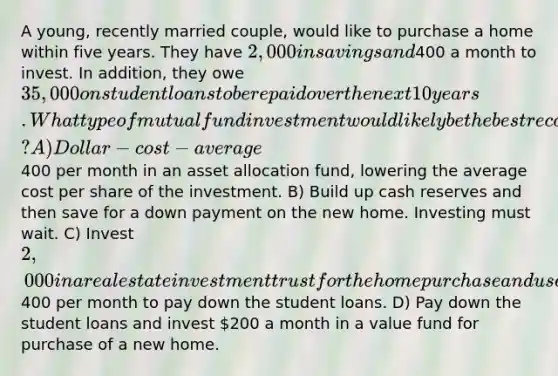 A young, recently married couple, would like to purchase a home within five years. They have 2,000 in savings and400 a month to invest. In addition, they owe 35,000 on student loans to be repaid over the next 10 years. What type of mutual fund investment would likely be the best recommendation? A) Dollar-cost-average400 per month in an asset allocation fund, lowering the average cost per share of the investment. B) Build up cash reserves and then save for a down payment on the new home. Investing must wait. C) Invest 2,000 in a real estate investment trust for the home purchase and use the400 per month to pay down the student loans. D) Pay down the student loans and invest 200 a month in a value fund for purchase of a new home.