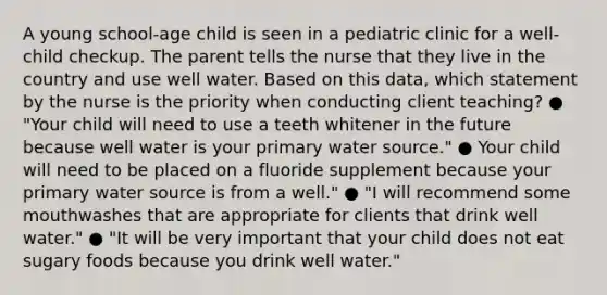 A young school-age child is seen in a pediatric clinic for a well-child checkup. The parent tells the nurse that they live in the country and use well water. Based on this data, which statement by the nurse is the priority when conducting client teaching? ● "Your child will need to use a teeth whitener in the future because well water is your primary water source." ● Your child will need to be placed on a fluoride supplement because your primary water source is from a well." ● "I will recommend some mouthwashes that are appropriate for clients that drink well water." ● "It will be very important that your child does not eat sugary foods because you drink well water."