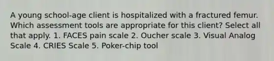 A young school-age client is hospitalized with a fractured femur. Which assessment tools are appropriate for this client? Select all that apply. 1. FACES pain scale 2. Oucher scale 3. Visual Analog Scale 4. CRIES Scale 5. Poker-chip tool