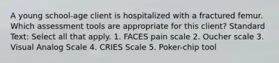 A young school-age client is hospitalized with a fractured femur. Which assessment tools are appropriate for this client? Standard Text: Select all that apply. 1. FACES pain scale 2. Oucher scale 3. Visual Analog Scale 4. CRIES Scale 5. Poker-chip tool